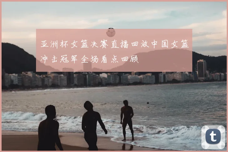 亚洲杯女篮决赛直播回放中国女篮冲击冠军全场看点回顾