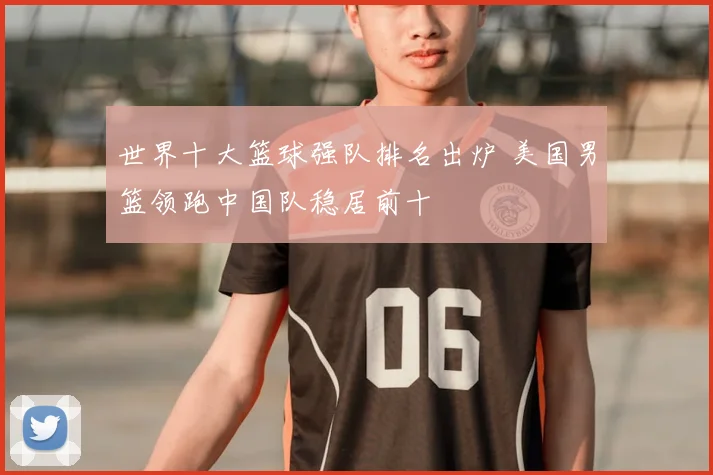 世界十大篮球强队排名出炉 美国男篮领跑中国队稳居前十