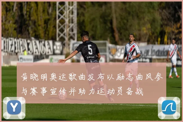 黄晓明奥运歌曲发布以励志曲风参与赛事宣传并助力运动员备战