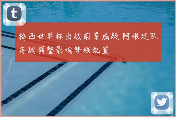 梅西世界杯出战前景成疑 阿根廷队备战调整影响锋线配置