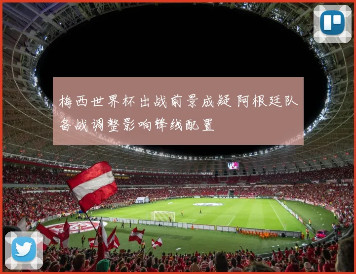 梅西世界杯出战前景成疑 阿根廷队备战调整影响锋线配置