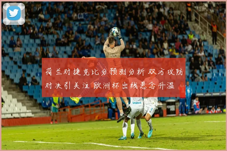 荷兰对捷克比分预测分析 双方攻防对决引关注 欧洲杯出线悬念升温