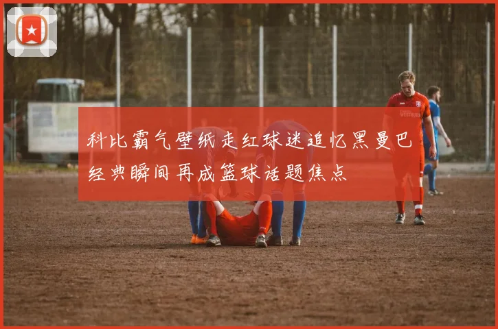 科比霸气壁纸走红球迷追忆黑曼巴经典瞬间再成篮球话题焦点