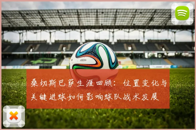 桑切斯巴萨生涯回顾：位置变化与关键进球如何影响球队战术发展