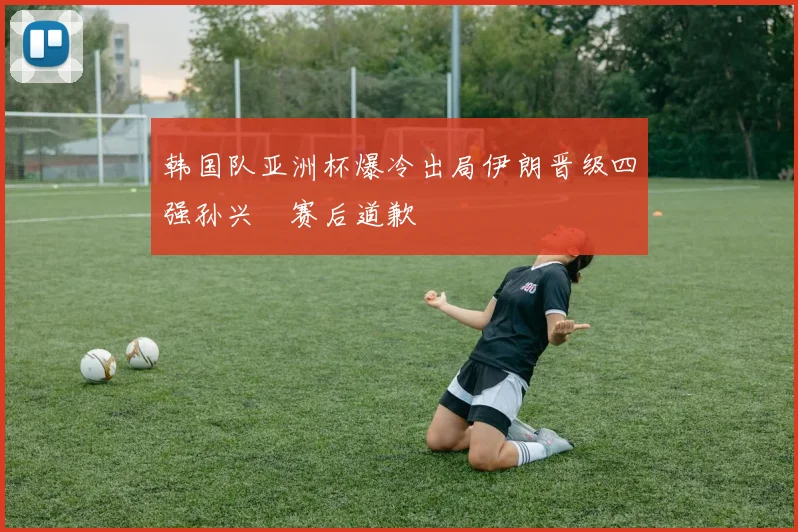 韩国队亚洲杯爆冷出局伊朗晋级四强孙兴慜赛后道歉