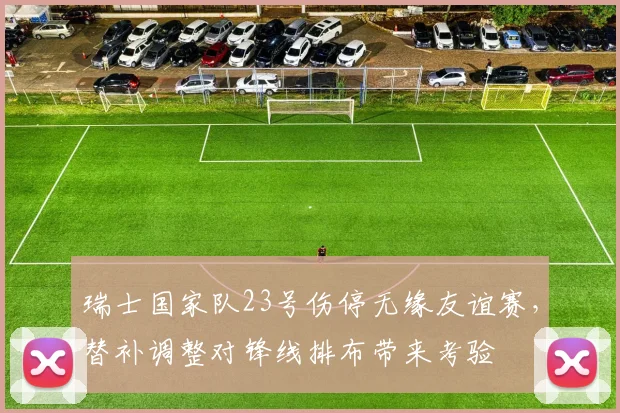 瑞士国家队23号伤停无缘友谊赛，替补调整对锋线排布带来考验