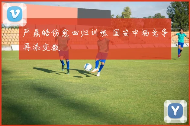 严鼎皓伤愈回归训练 国安中场竞争再添变数