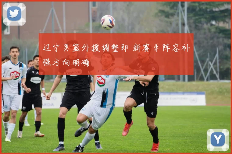 辽宁男篮外援调整即 新赛季阵容补强方向明确