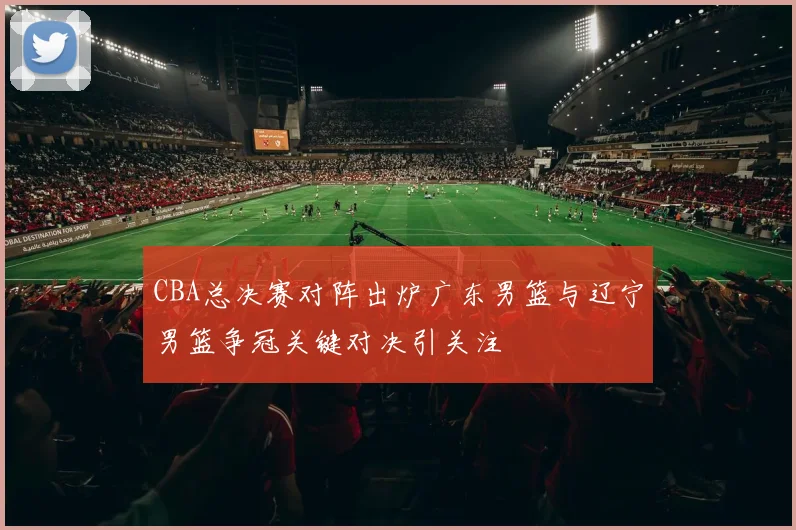 CBA总决赛对阵出炉广东男篮与辽宁男篮争冠关键对决引关注