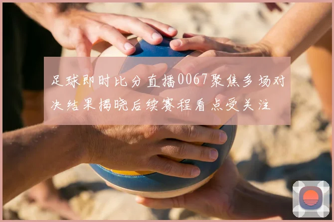 足球即时比分直播0067聚焦多场对决结果揭晓后续赛程看点受关注
