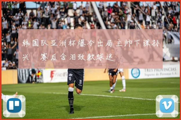 韩国队亚洲杯爆冷出局主帅下课孙兴慜赛后含泪致歉球迷