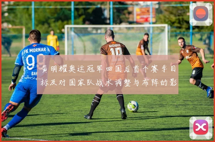 黄明耀奥运冠军回国后首个赛季目标及对国家队战术调整与布阵的影响解析