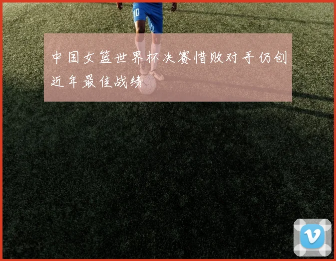 中国女篮世界杯决赛惜败对手仍创近年最佳战绩