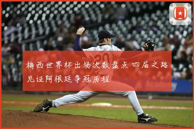 梅西世界杯出场次数盘点 四届之路见证阿根廷争冠历程