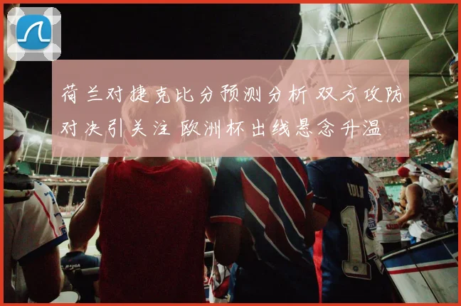 荷兰对捷克比分预测分析 双方攻防对决引关注 欧洲杯出线悬念升温