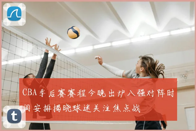 CBA季后赛赛程今晚出炉八强对阵时间安排揭晓球迷关注焦点战