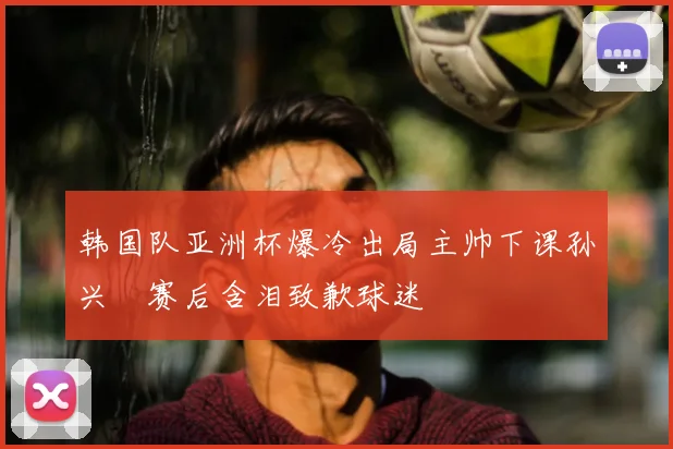 韩国队亚洲杯爆冷出局主帅下课孙兴慜赛后含泪致歉球迷