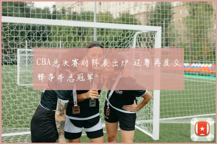 CBA总决赛对阵表出炉 辽粤再度交锋争夺总冠军