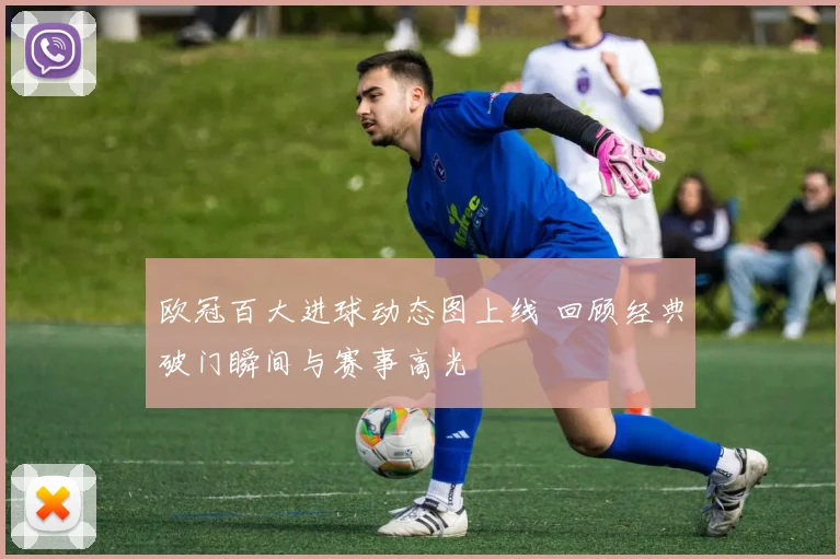 欧冠百大进球动态图上线 回顾经典破门瞬间与赛事高光