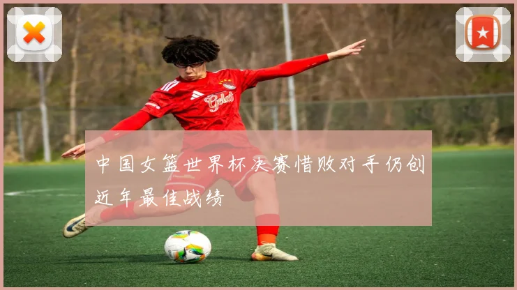 中国女篮世界杯决赛惜败对手仍创近年最佳战绩