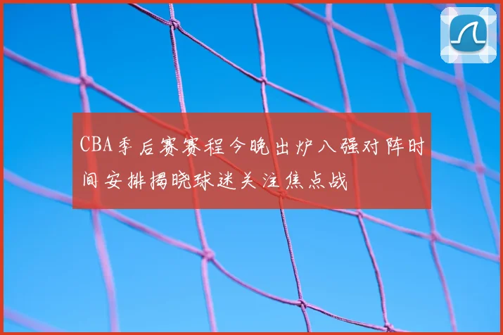 CBA季后赛赛程今晚出炉八强对阵时间安排揭晓球迷关注焦点战