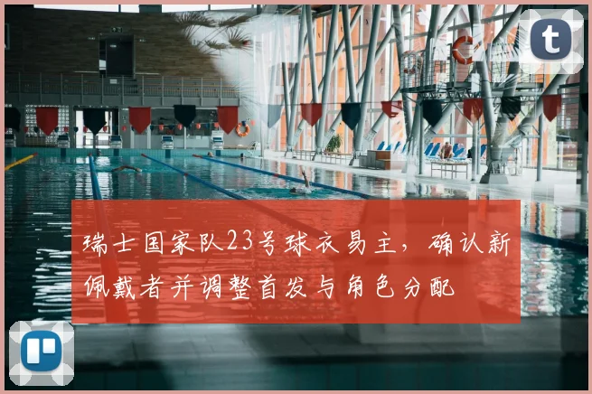 瑞士国家队23号球衣易主，确认新佩戴者并调整首发与角色分配
